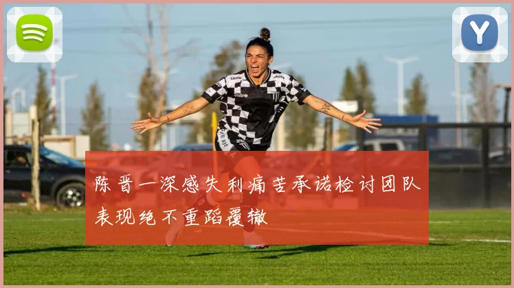 陈晋一深感失利痛苦承诺检讨团队表现绝不重蹈覆辙
