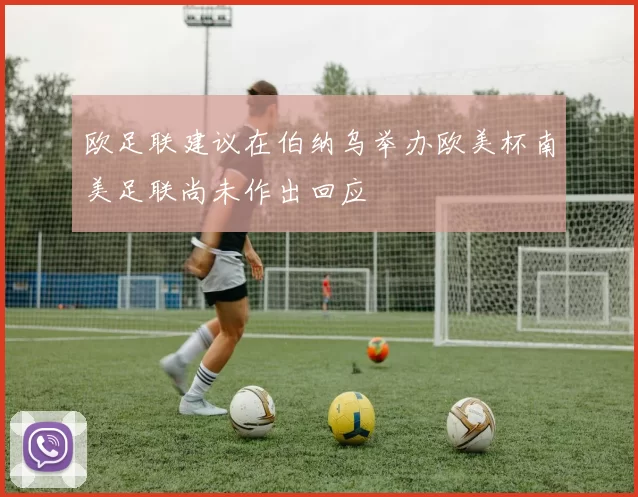 欧足联建议在伯纳乌举办欧美杯南美足联尚未作出回应