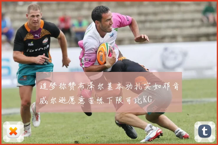 追梦称赞布泽尔基本功扎实如邓肯威尔逊愿意苦练下限可比KG