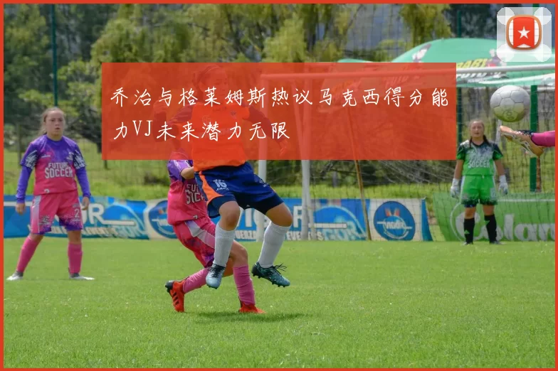 乔治与格莱姆斯热议马克西得分能力VJ未来潜力无限