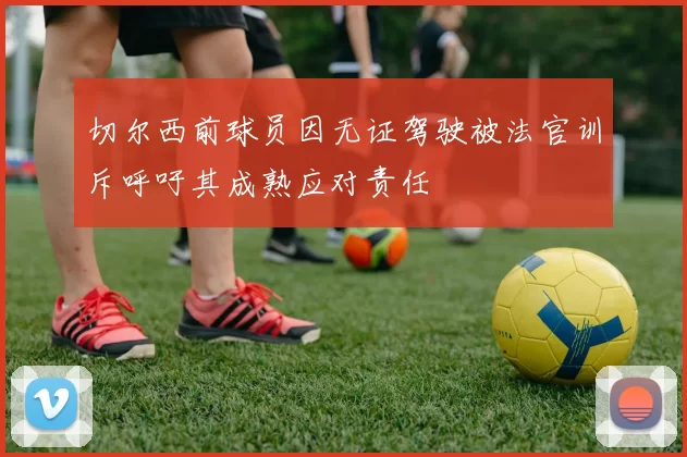 切尔西前球员因无证驾驶被法官训斥呼吁其成熟应对责任