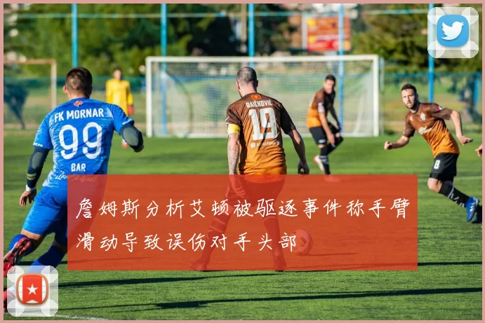 詹姆斯分析艾顿被驱逐事件称手臂滑动导致误伤对手头部