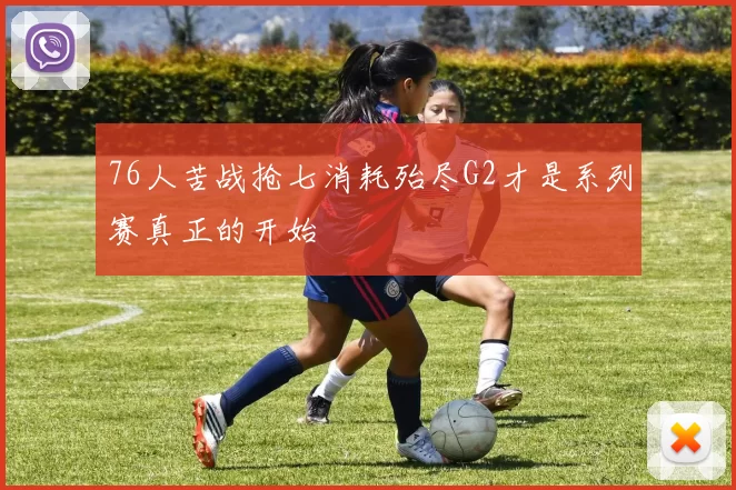 76人苦战抢七消耗殆尽G2才是系列赛真正的开始