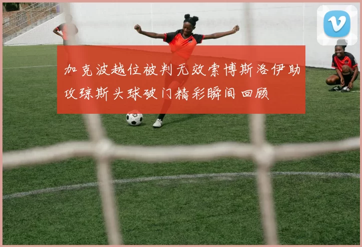 加克波越位被判无效索博斯洛伊助攻琼斯头球破门精彩瞬间回顾