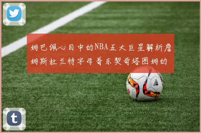 姆巴佩心目中的NBA五大巨星解析詹姆斯杜兰特字母哥东契奇塔图姆的独特魅力
