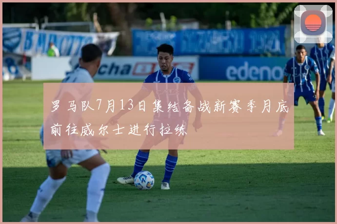 罗马队7月13日集结备战新赛季月底前往威尔士进行拉练