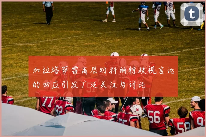 加拉塔萨雷高层对科纳特歧视言论的回应引发广泛关注与讨论