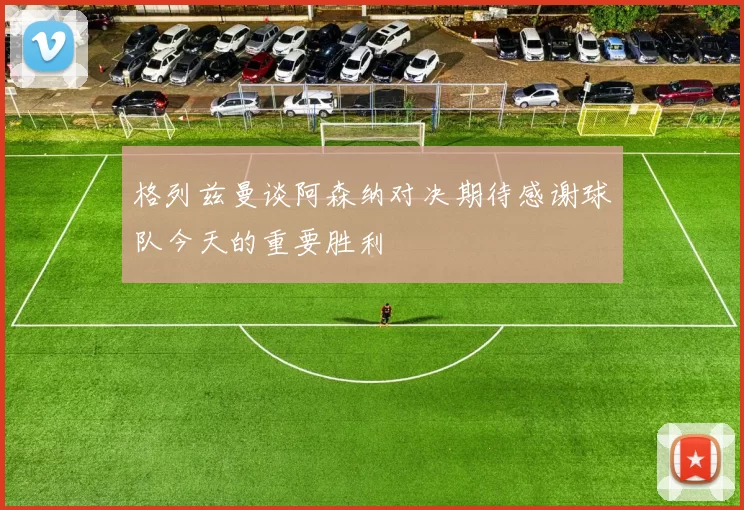 格列兹曼谈阿森纳对决期待感谢球队今天的重要胜利
