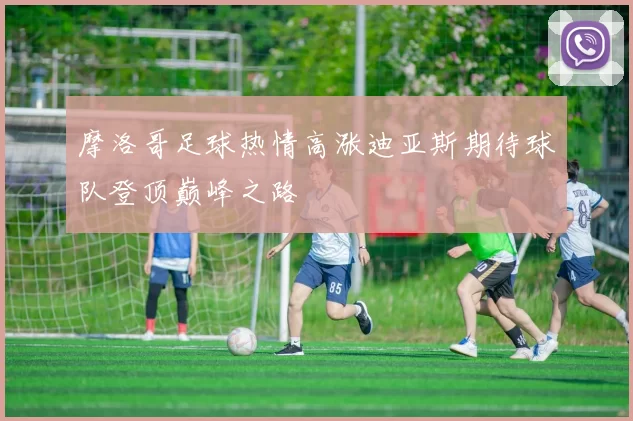 摩洛哥足球热情高涨迪亚斯期待球队登顶巅峰之路