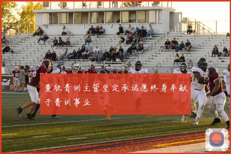 曼联青训主管坚定承诺愿终身奉献于青训事业