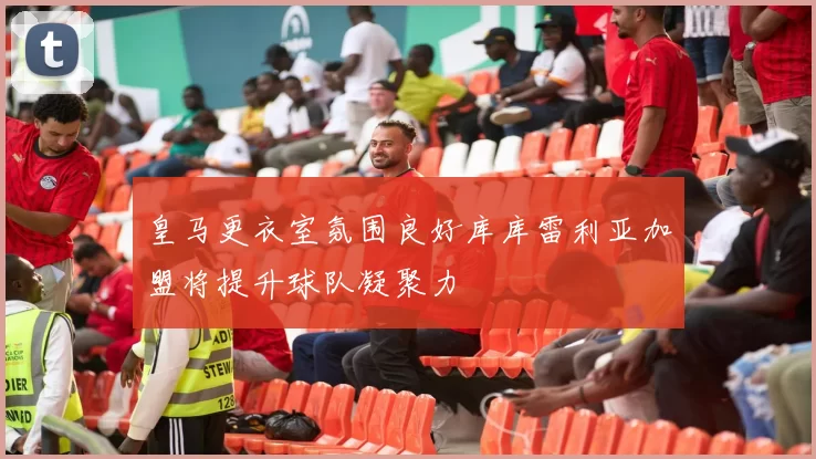 皇马更衣室氛围良好库库雷利亚加盟将提升球队凝聚力