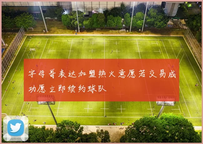 字母哥表达加盟热火意愿若交易成功愿立即续约球队
