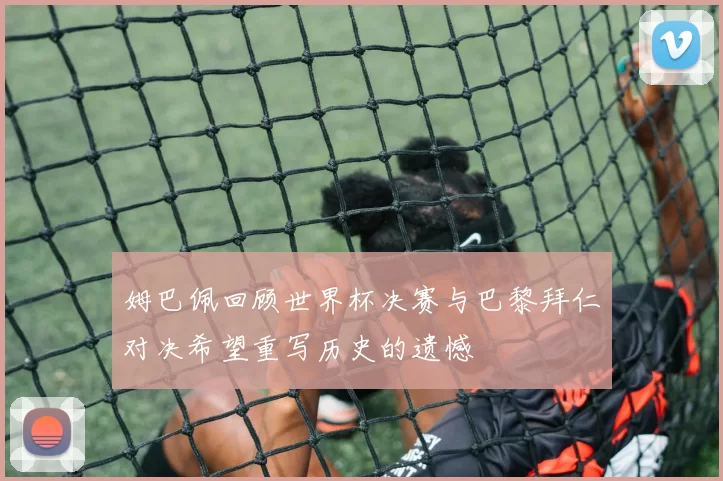 姆巴佩回顾世界杯决赛与巴黎拜仁对决希望重写历史的遗憾