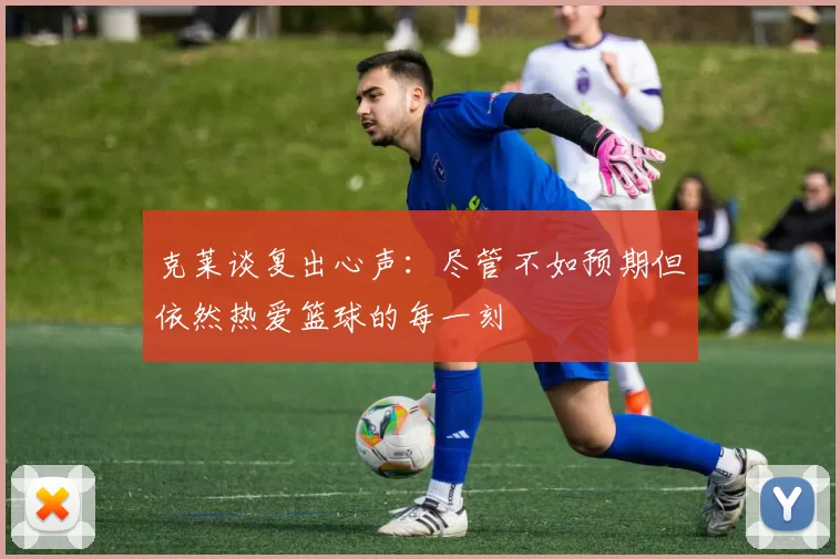 克莱谈复出心声：尽管不如预期但依然热爱篮球的每一刻