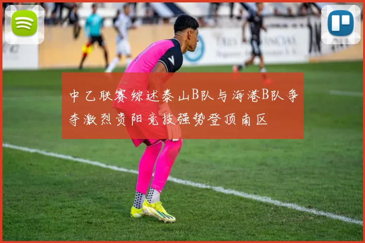 中乙联赛综述泰山B队与海港B队争夺激烈贵阳竞技强势登顶南区