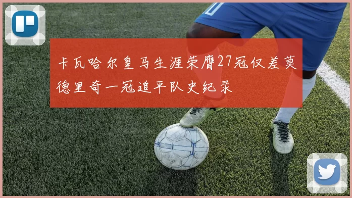 卡瓦哈尔皇马生涯荣膺27冠仅差莫德里奇一冠追平队史纪录