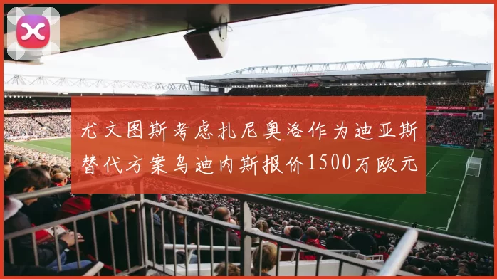 尤文图斯考虑扎尼奥洛作为迪亚斯替代方案乌迪内斯报价1500万欧元起步
