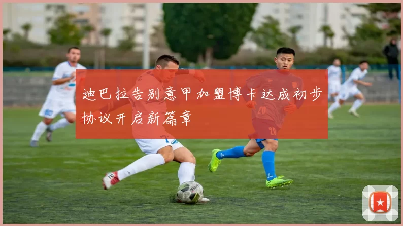 迪巴拉告别意甲加盟博卡达成初步协议开启新篇章