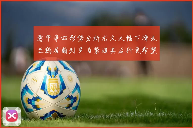 意甲争四形势分析尤文大幅下滑米兰稳居前列罗马紧追其后科莫希望渺茫