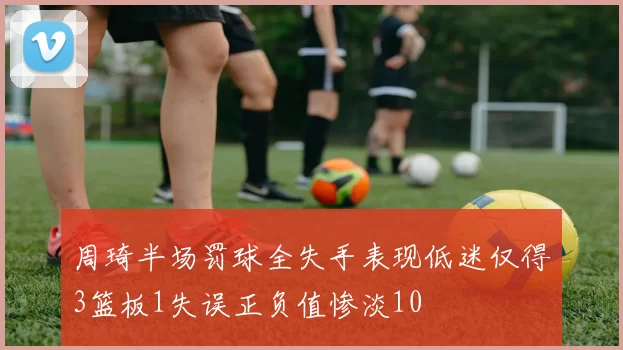 周琦半场罚球全失手表现低迷仅得3篮板1失误正负值惨淡10