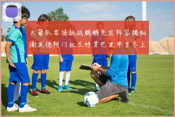 火箭队客场挑战鹈鹕先发阵容揭秘谢泼德阿门杜兰特贾巴里申京齐上阵