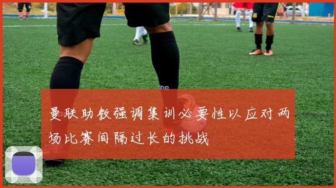 曼联助教强调集训必要性以应对两场比赛间隔过长的挑战
