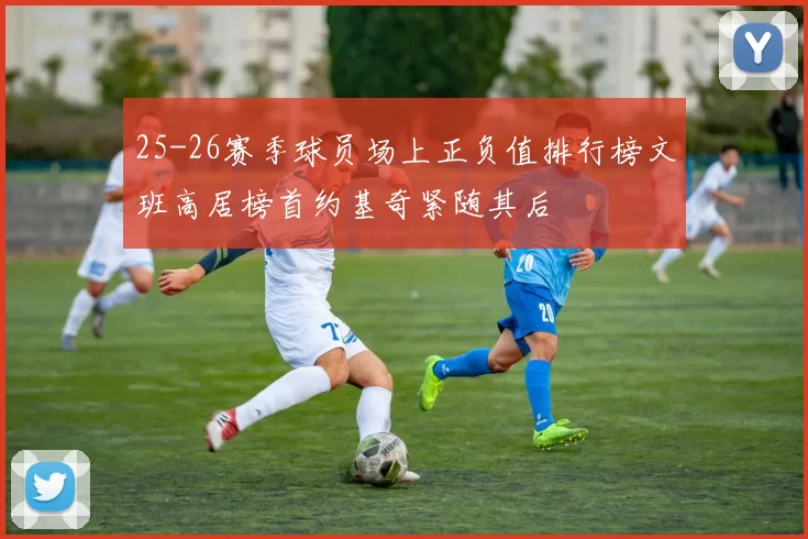 25-26赛季球员场上正负值排行榜文班高居榜首约基奇紧随其后